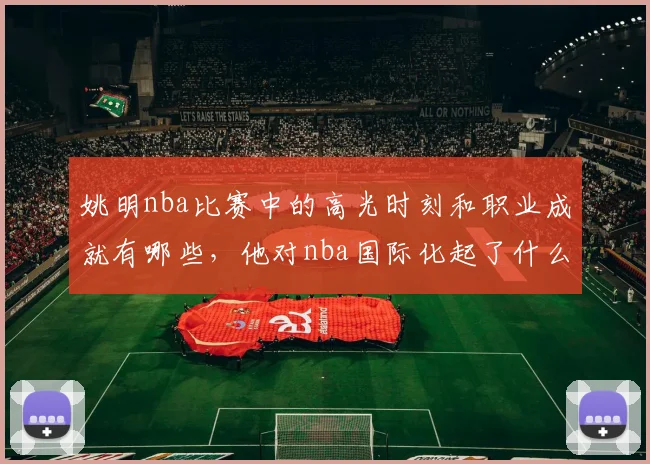 姚明nba比赛中的高光时刻和职业成就有哪些，他对nba国际化起了什么作用