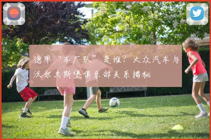 德甲“车厂队”是谁？大众汽车与沃尔夫斯堡俱乐部关系揭秘