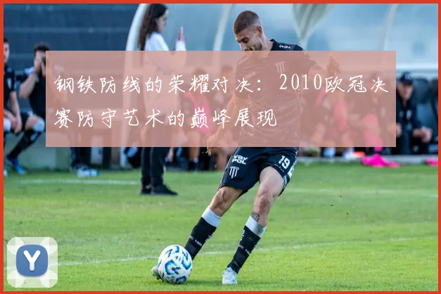 钢铁防线的荣耀对决：2010欧冠决赛防守艺术的巅峰展现