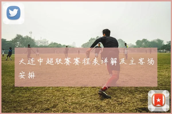 大连中超联赛赛程表详解及主客场安排