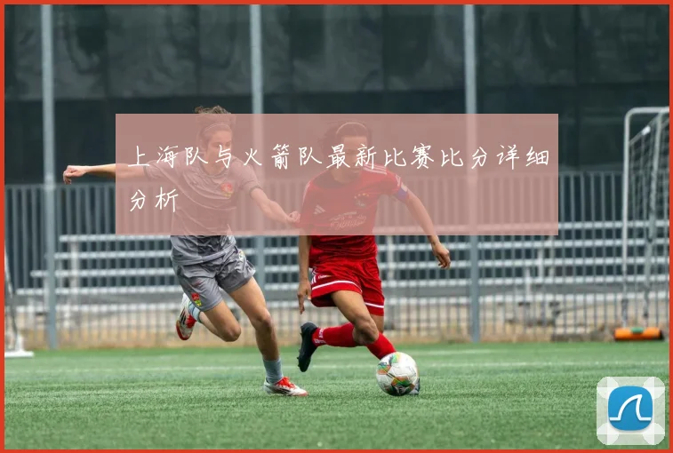 上海队与火箭队最新比赛比分详细分析
