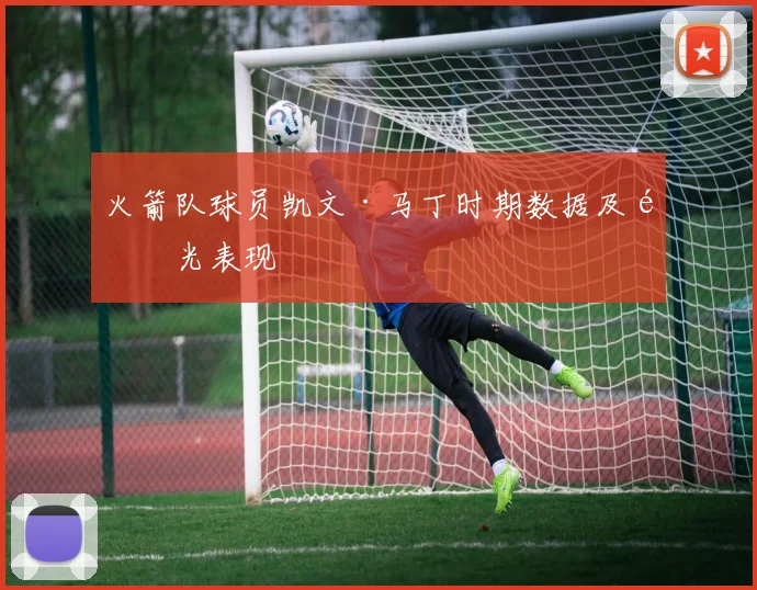 火箭队球员凯文·马丁时期数据及高光表现