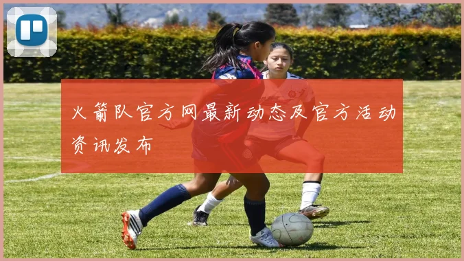 火箭队官方网最新动态及官方活动资讯发布